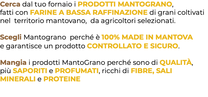 Cerca dal tuo fornaio i PRODOTTI MANTOGRANO, fatti con FARINE A BASSA RAFFINAZIONE di grani coltivati nel territorio mantovano, da agricoltori selezionati. Scegli Mantograno perché è 100% MADE IN MANTOVA e garantisce un prodotto CONTROLLATO E SICURO. Mangia i prodotti MantoGrano perché sono di QUALITÀ, più SAPORITI e PROFUMATI, ricchi di FIBRE, SALI MINERALI e PROTEINE